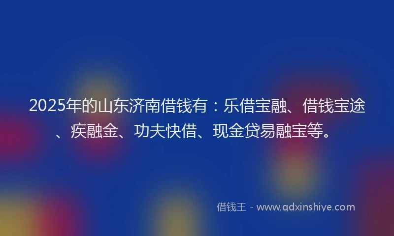 2025年的山东济南借钱有：乐借宝融、借钱宝途、疾融金、功夫快借、现金贷易融宝等。