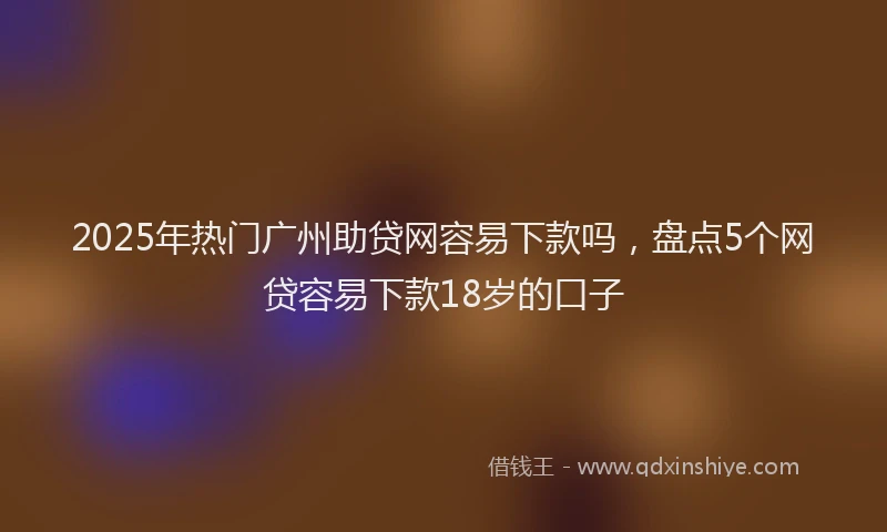 2025年热门广州助贷网容易下款吗，盘点5个网贷容易下款18岁的口子