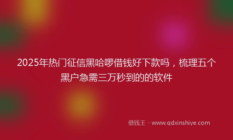 2025年热门征信黑哈啰借钱好下款吗，梳理五个黑户急需三万秒到的的软件