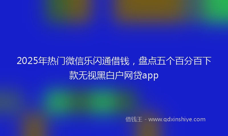 2025年热门微信乐闪通借钱，盘点五个百分百下款无视黑白户网贷app