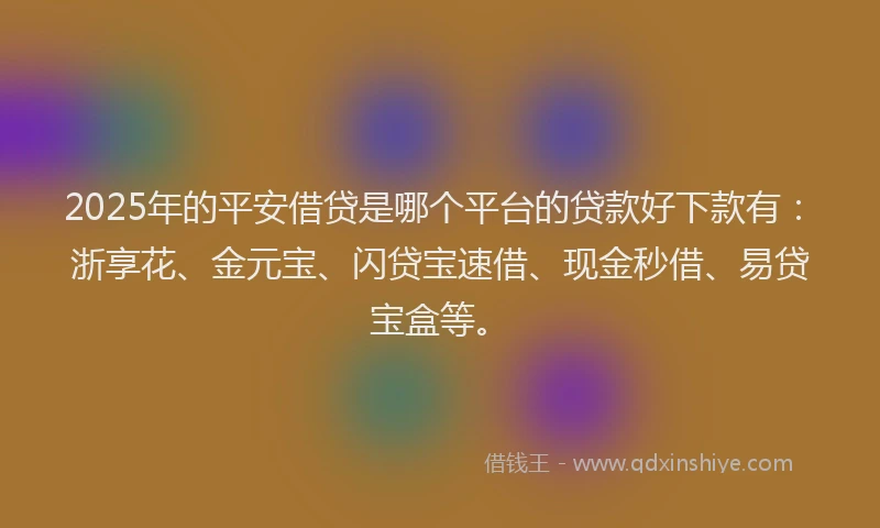 2025年的平安借贷是哪个平台的贷款好下款有：浙享花、金元宝、闪贷宝速借、现金秒借、易贷宝盒等。