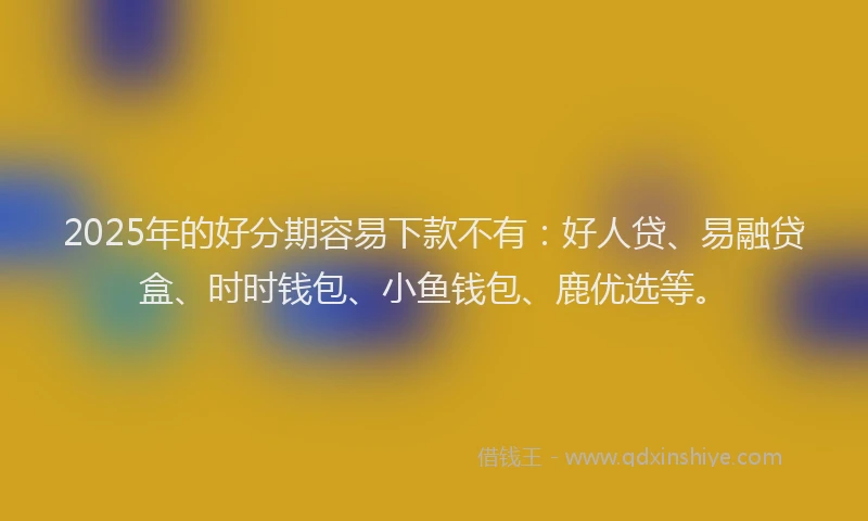 2025年的好分期容易下款不有：好人贷、易融贷盒、时时钱包、小鱼钱包、鹿优选等。