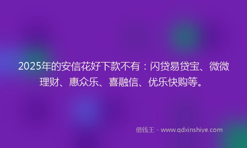 2025年的安信花好下款不有：闪贷易贷宝、微微理财、惠众乐、喜融信、优乐快购等。