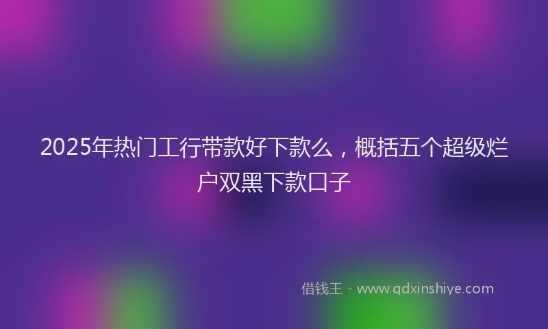 2025年热门工行带款好下款么，概括五个超级烂户双黑下款口子