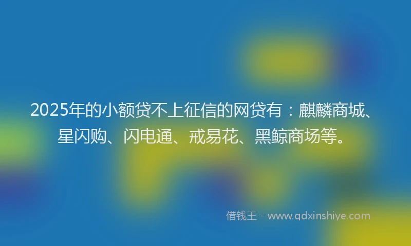 2025年的小额贷不上征信的网贷有：麒麟商城、星闪购、闪电通、戒易花、黑鲸商场等。