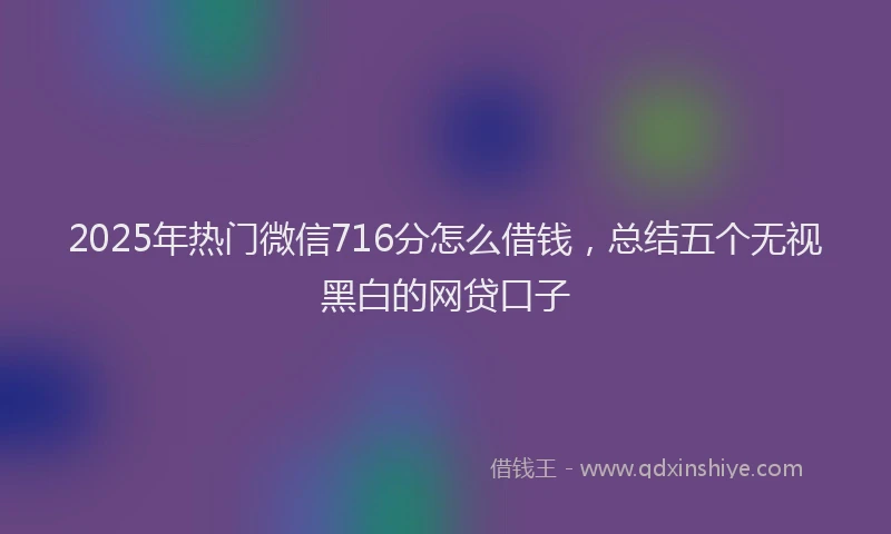 2025年热门微信716分怎么借钱，总结五个无视黑白的网贷口子