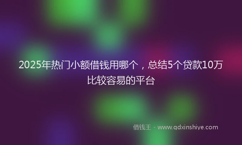 2025年热门小额借钱用哪个，总结5个贷款10万比较容易的平台
