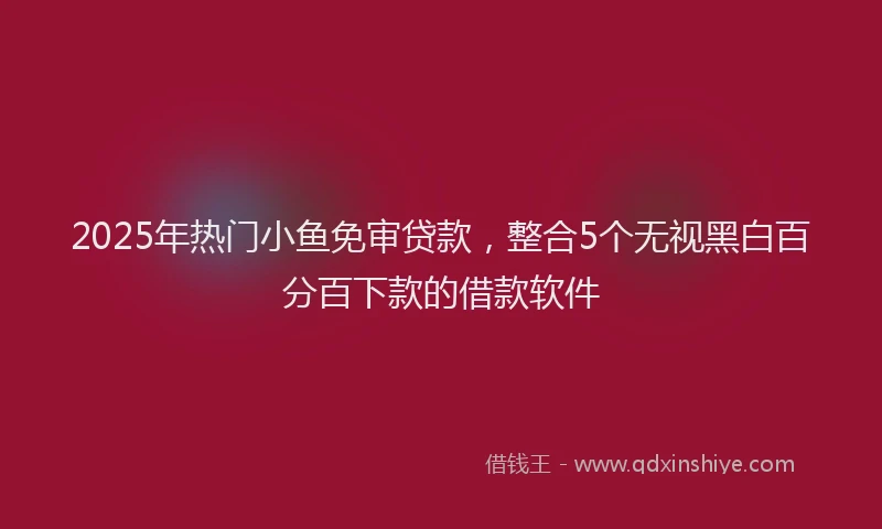 2025年热门小鱼免审贷款，整合5个无视黑白百分百下款的借款软件