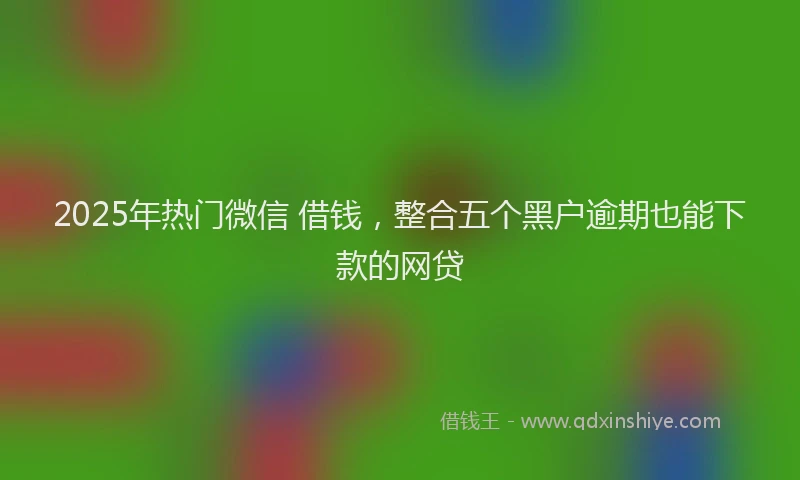 2025年热门微信 借钱，整合五个黑户逾期也能下款的网贷