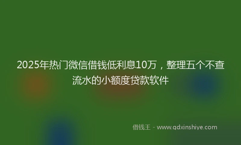 2025年热门微信借钱低利息10万，整理五个不查流水的小额度贷款软件