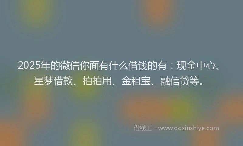 2025年的微信你面有什么借钱的有：现金中心、星梦借款、拍拍用、金租宝、融信贷等。