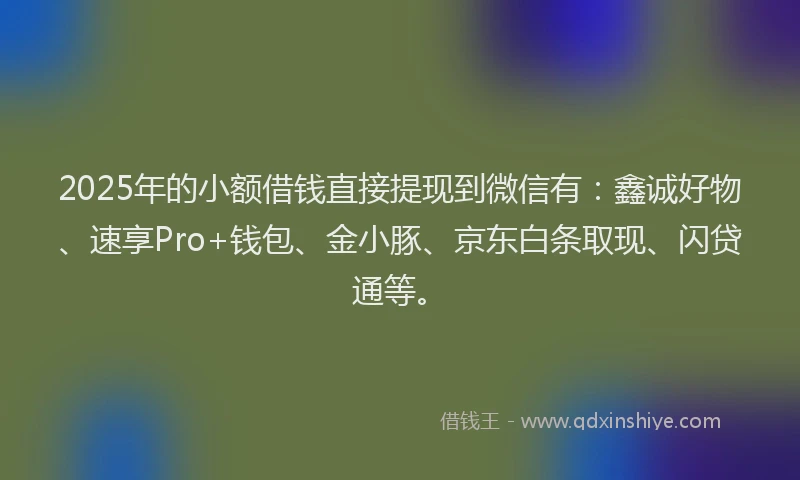 2025年的小额借钱直接提现到微信有：鑫诚好物、速享Pro+钱包、金小豚、京东白条取现、闪贷通等。