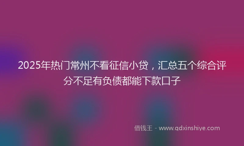 2025年热门常州不看征信小贷，汇总五个综合评分不足有负债都能下款口子