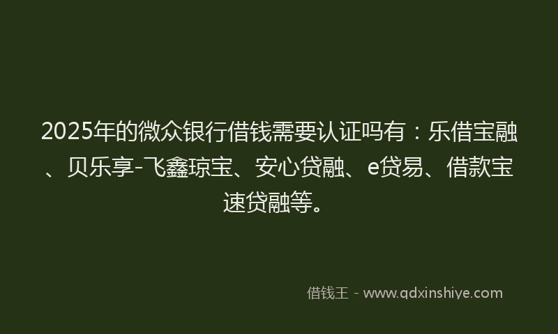 2025年的微众银行借钱需要认证吗有：乐借宝融、贝乐享-飞鑫琼宝、安心贷融、e贷易、借款宝速贷融等。