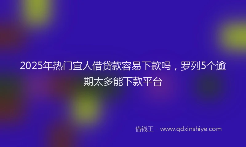 2025年热门宜人借贷款容易下款吗，罗列5个逾期太多能下款平台