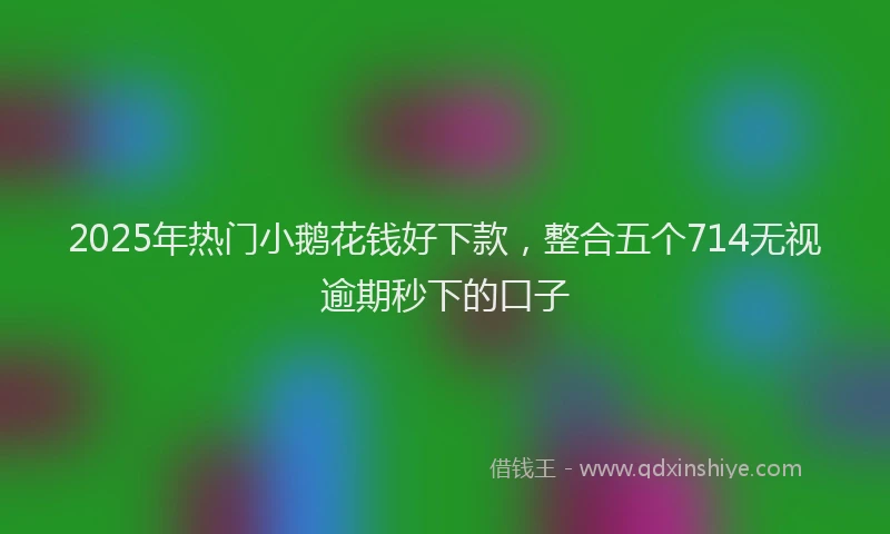 2025年热门小鹅花钱好下款，整合五个714无视逾期秒下的口子