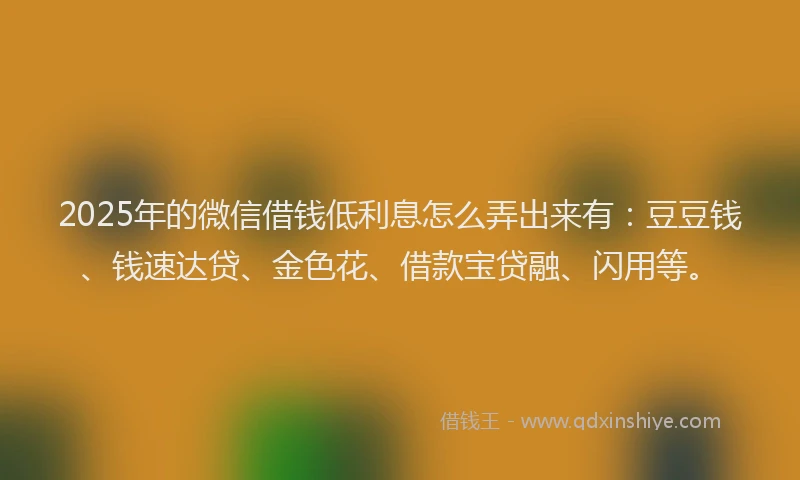 2025年的微信借钱低利息怎么弄出来有：豆豆钱、钱速达贷、金色花、借款宝贷融、闪用等。