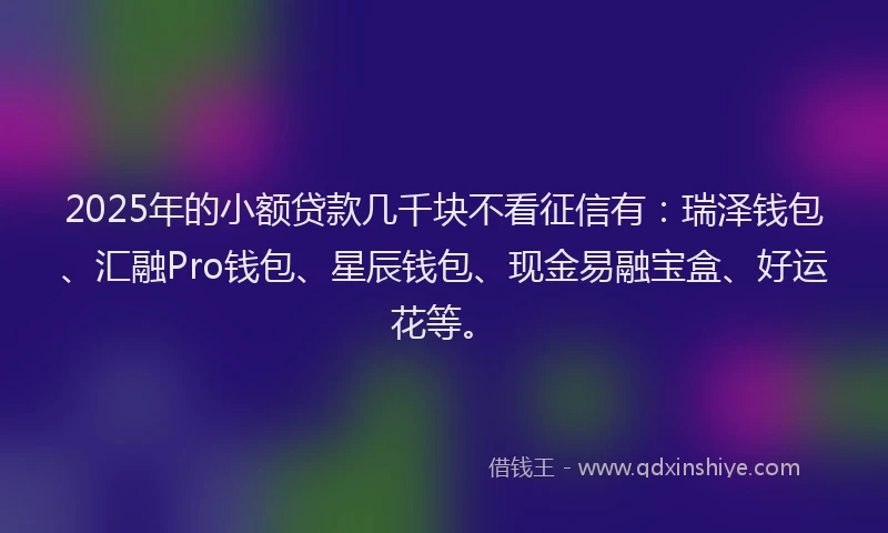 2025年的小额贷款几千块不看征信有：瑞泽钱包、汇融Pro钱包、星辰钱包、现金易融宝盒、好运花等。
