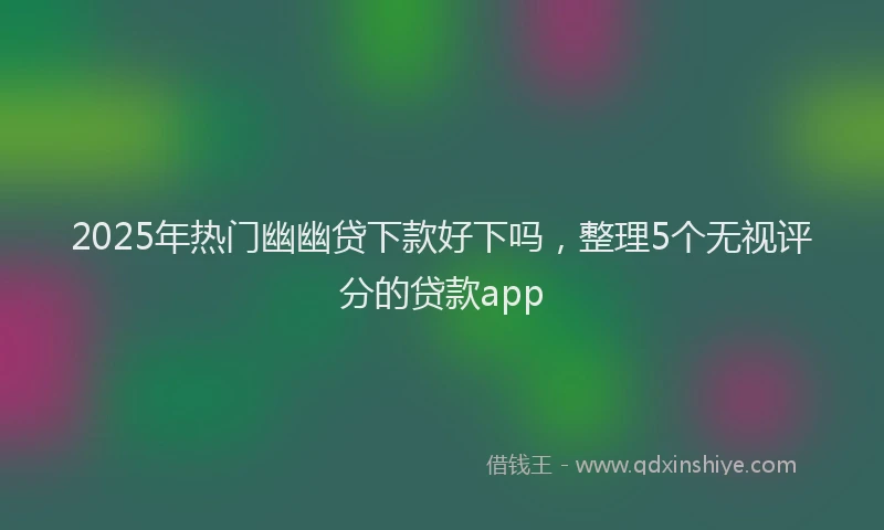 2025年热门幽幽贷下款好下吗，整理5个无视评分的贷款app