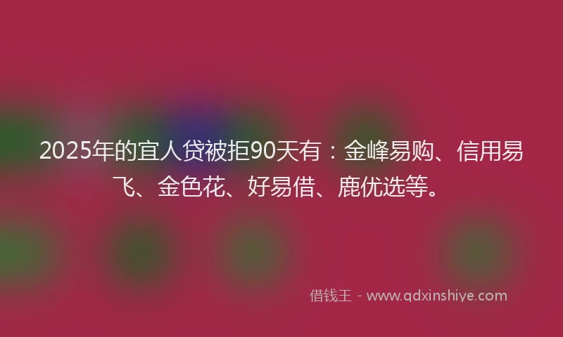2025年的宜人贷被拒90天有：金峰易购、信用易飞、金色花、好易借、鹿优选等。