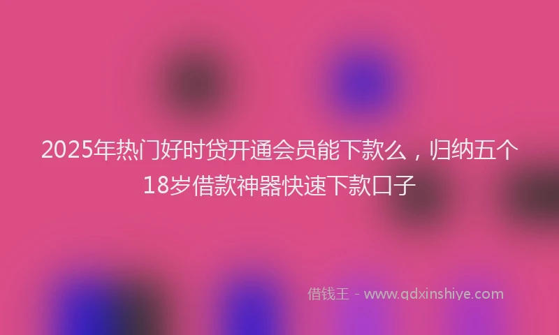 2025年热门好时贷开通会员能下款么，归纳五个18岁借款神器快速下款口子