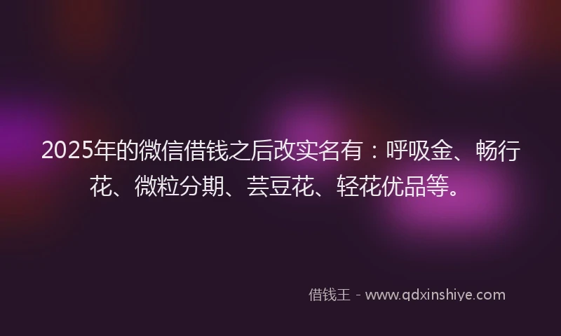 2025年的微信借钱之后改实名有：呼吸金、畅行花、微粒分期、芸豆花、轻花优品等。
