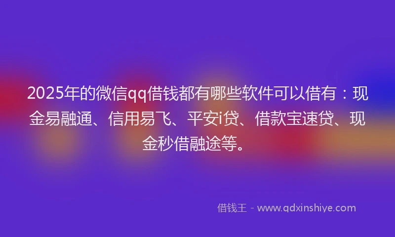 2025年的微信qq借钱都有哪些软件可以借有：现金易融通、信用易飞、平安i贷、借款宝速贷、现金秒借融途等。