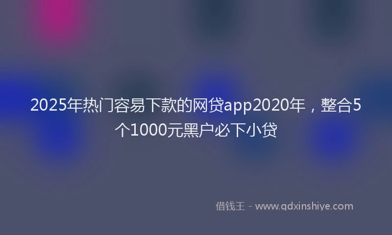 2025年热门容易下款的网贷app2020年，整合5个1000元黑户必下小贷