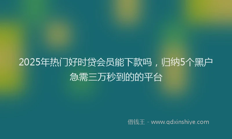 2025年热门好时贷会员能下款吗，归纳5个黑户急需三万秒到的的平台