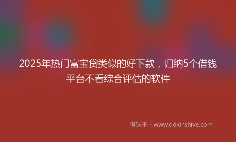 2025年热门富宝贷类似的好下款，归纳5个借钱平台不看综合评估的软件