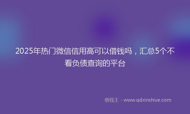 2025年热门微信信用高可以借钱吗，汇总5个不看负债查询的平台
