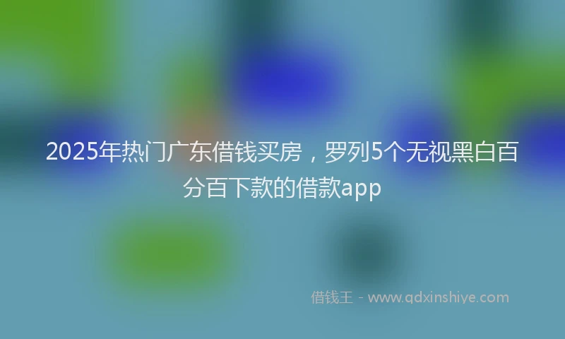 2025年热门广东借钱买房，罗列5个无视黑白百分百下款的借款app