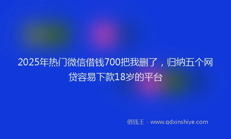 2025年热门微信借钱700把我删了，归纳五个网贷容易下款18岁的平台