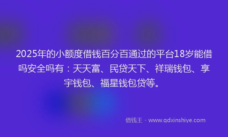 2025年的小额度借钱百分百通过的平台18岁能借吗安全吗有：天天富、民贷天下、祥瑞钱包、享宇钱包、福星钱包贷等。