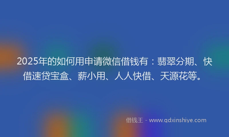 2025年的如何用申请微信借钱有：翡翠分期、快借速贷宝盒、薪小用、人人快借、天源花等。