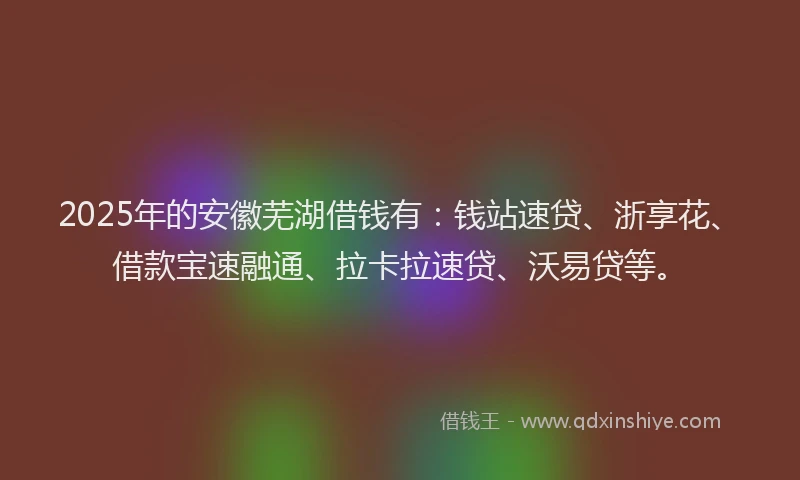 2025年的安徽芜湖借钱有：钱站速贷、浙享花、借款宝速融通、拉卡拉速贷、沃易贷等。