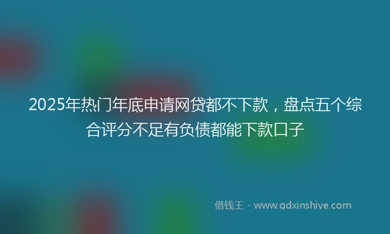 2025年热门年底申请网贷都不下款，盘点五个综合评分不足有负债都能下款口子