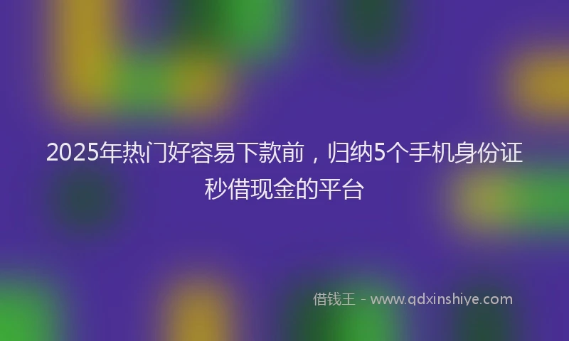 2025年热门好容易下款前，归纳5个手机身份证秒借现金的平台