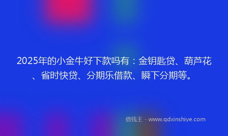 2025年的小金牛好下款吗有：金钥匙贷、葫芦花、省时快贷、分期乐借款、瞬下分期等。