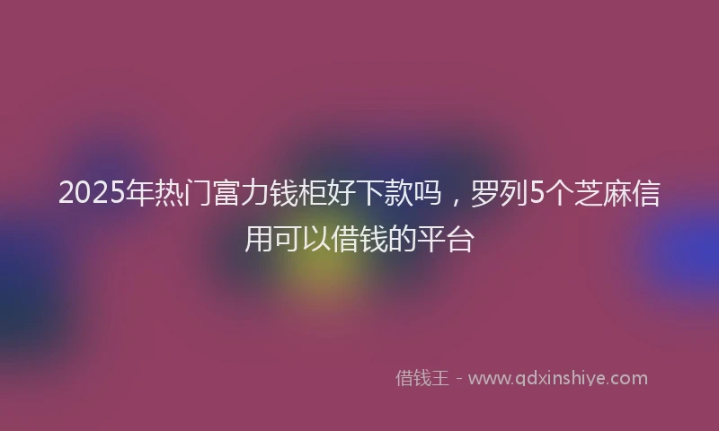 2025年热门富力钱柜好下款吗，罗列5个芝麻信用可以借钱的平台