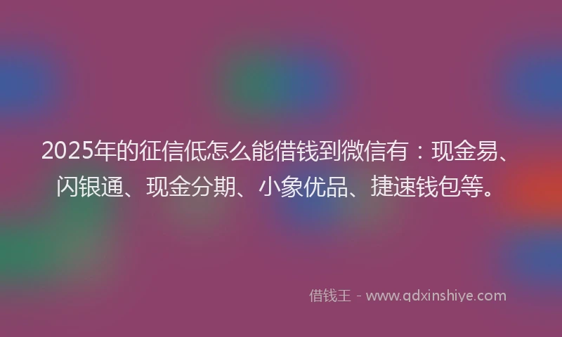 2025年的征信低怎么能借钱到微信有：现金易、闪银通、现金分期、小象优品、捷速钱包等。