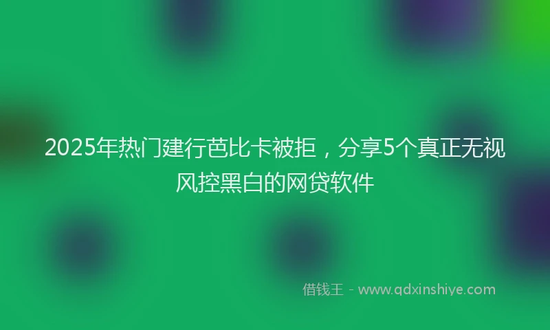 2025年热门建行芭比卡被拒，分享5个真正无视风控黑白的网贷软件
