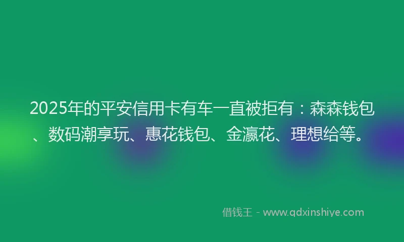 2025年的平安信用卡有车一直被拒有：森森钱包、数码潮享玩、惠花钱包、金瀛花、理想给等。