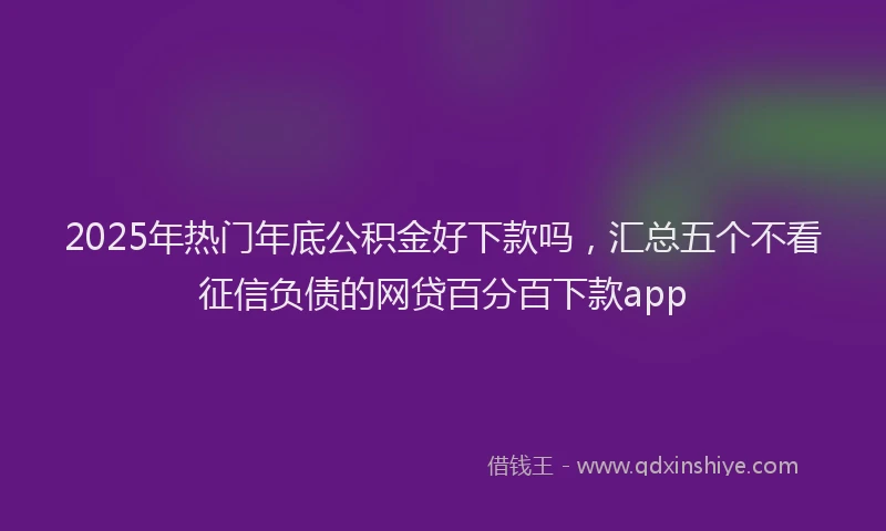 2025年热门年底公积金好下款吗，汇总五个不看征信负债的网贷百分百下款app
