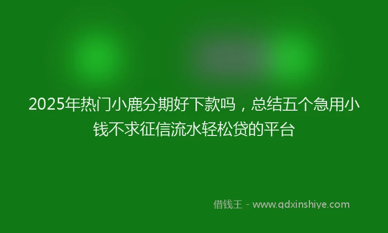 2025年热门小鹿分期好下款吗，总结五个急用小钱不求征信流水轻松贷的平台
