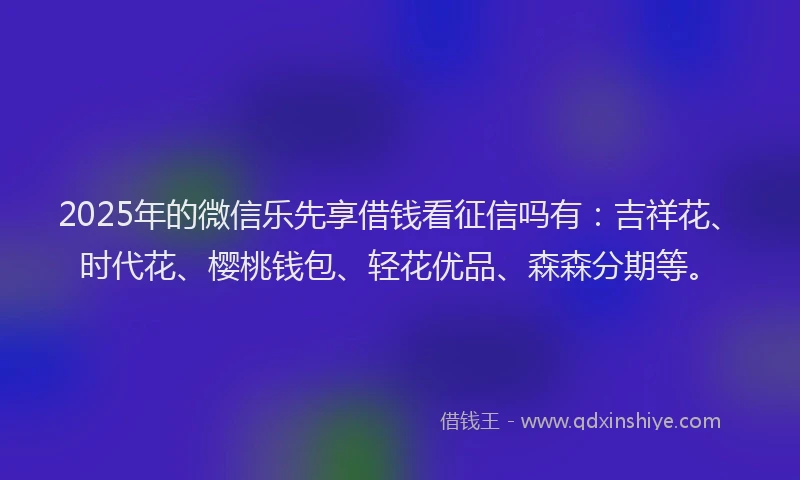2025年的微信乐先享借钱看征信吗有：吉祥花、时代花、樱桃钱包、轻花优品、森森分期等。