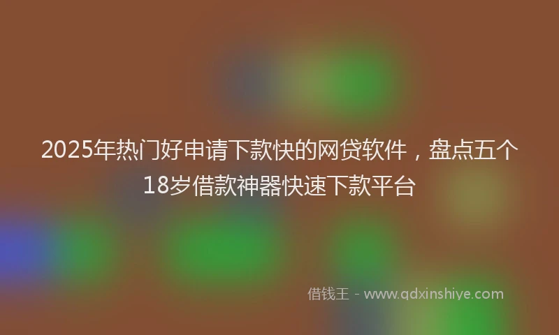 2025年热门好申请下款快的网贷软件，盘点五个18岁借款神器快速下款平台