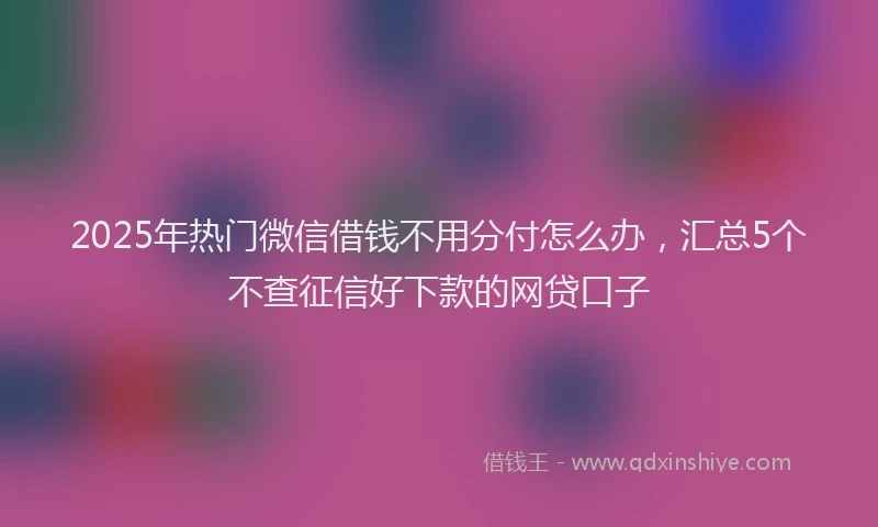 2025年热门微信借钱不用分付怎么办，汇总5个不查征信好下款的网贷口子