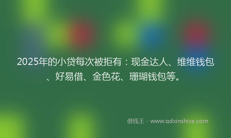 2025年的小贷每次被拒有：现金达人、维维钱包、好易借、金色花、珊瑚钱包等。