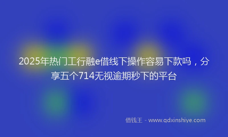 2025年热门工行融e借线下操作容易下款吗，分享五个714无视逾期秒下的平台